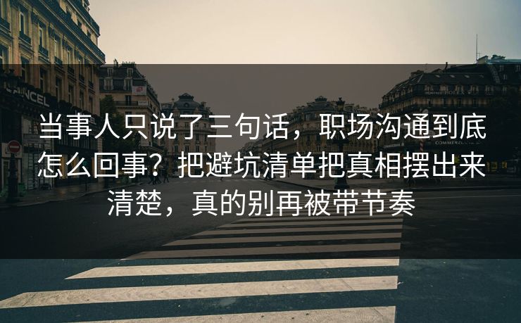 当事人只说了三句话，职场沟通到底怎么回事？把避坑清单把真相摆出来清楚，真的别再被带节奏