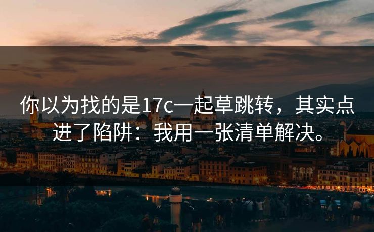 你以为找的是17c一起草跳转，其实点进了陷阱：我用一张清单解决。