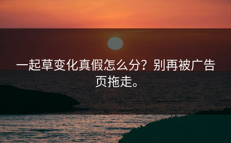 一起草变化真假怎么分？别再被广告页拖走。