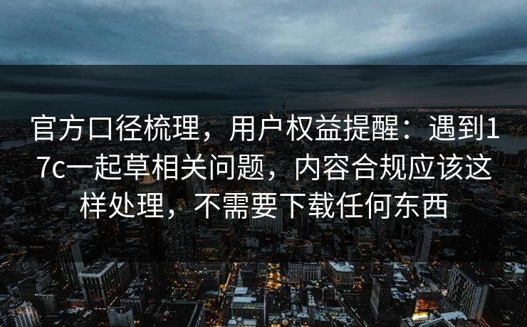 官方口径梳理,用户权益提醒:遇到17c一起草相关问题,内容合规应该这样处理,不需要下载任何东西 官方口径梳理,用户权益提醒:遇到17c一起草相关问题,内容合规应该这样处理,不需要下载任何东西