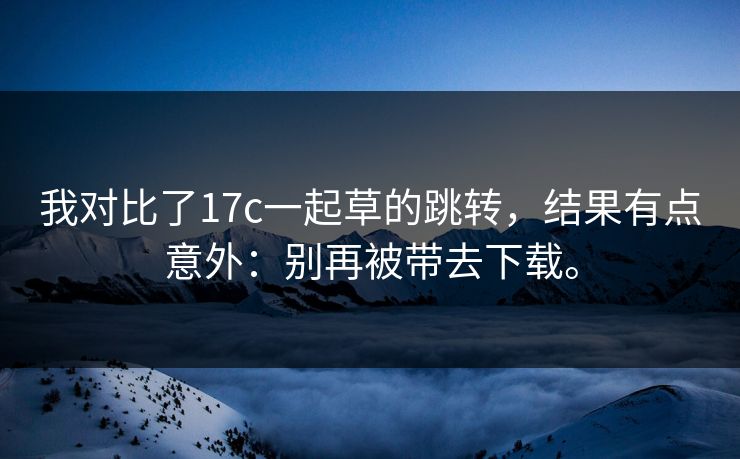 我对比了17c一起草的跳转，结果有点意外：别再被带去下载。