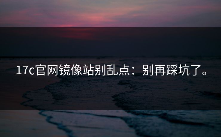 17c官网镜像站别乱点:别再踩坑了。 17c官网镜像站别乱点:别再踩坑了。