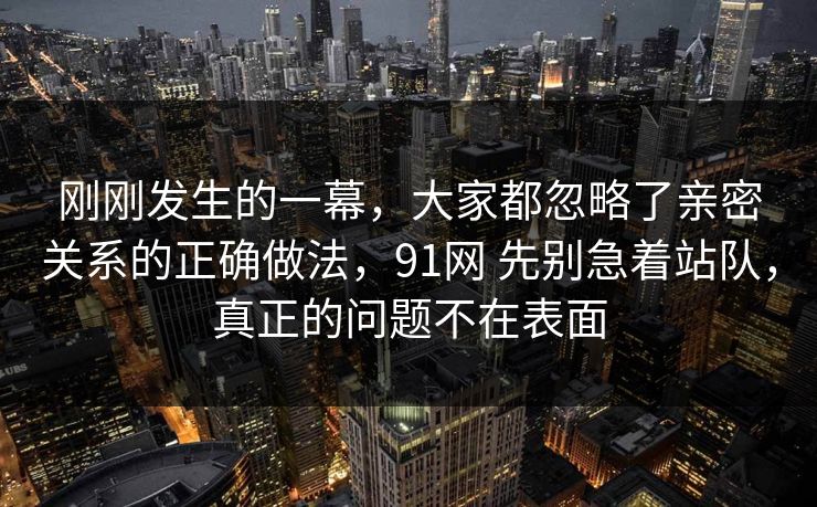 刚刚发生的一幕,大家都忽略了亲密关系的正确做法,91网 先别急着站队,真正的问题不在表面 刚刚发生的一幕,大家都忽略了亲密关系的正确做法,91网 先别急着站队,真正的问题不在表面
