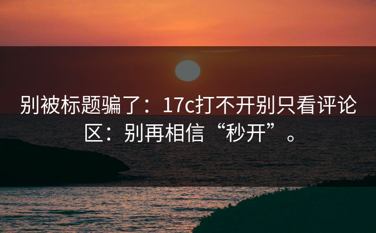 别被标题骗了:17c打不开别只看评论区:别再相信“秒开”。 别被标题骗了:17c打不开别只看评论区:别再相信“秒开”。