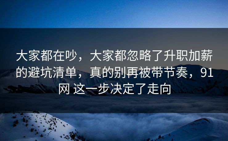 大家都在吵,大家都忽略了升职加薪的避坑清单,真的别再被带节奏,91网 这一步决定了走向 大家都在吵,大家都忽略了升职加薪的避坑清单,真的别再被带节奏,91网 这一步决定了走向