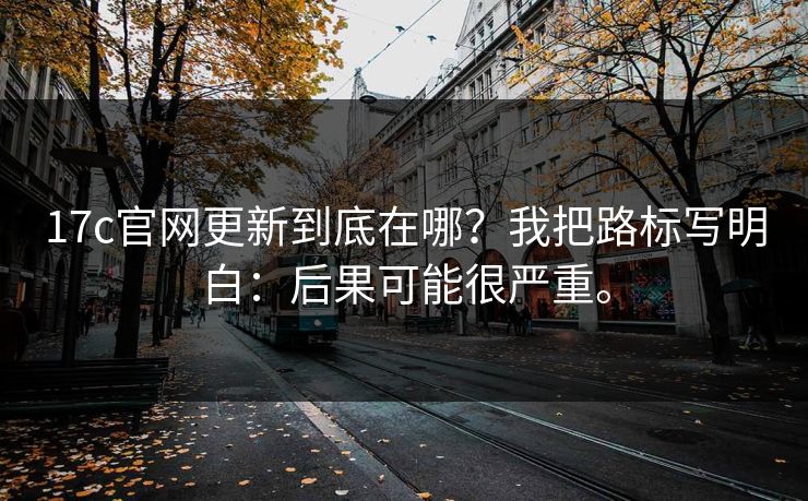 17c官网更新到底在哪？我把路标写明白：后果可能很严重。