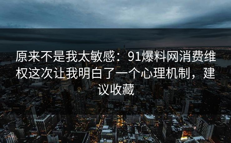 原来不是我太敏感:91爆料网消费维权这次让我明白了一个心理机制,建议收藏 原来不是我太敏感:91爆料网消费维权这次让我明白了一个心理机制,建议收藏