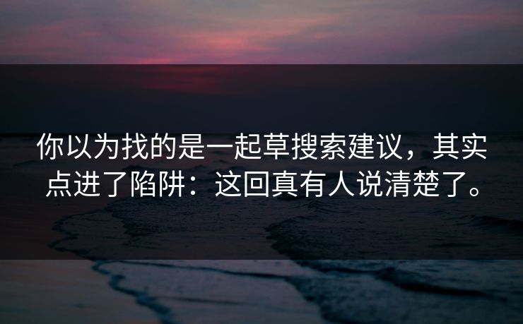 你以为找的是一起草搜索建议,其实点进了陷阱:这回真有人说清楚了。 你以为找的是一起草搜索建议,其实点进了陷阱:这回真有人说清楚了。