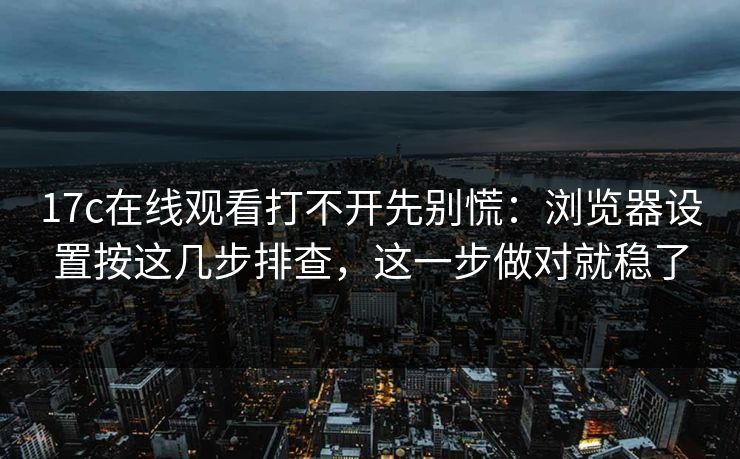 17c在线观看打不开先别慌：浏览器设置按这几步排查，这一步做对就稳了