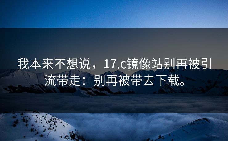 我本来不想说,17.c镜像站别再被引流带走:别再被带去下载。 我本来不想说,17.c镜像站别再被引流带走:别再被带去下载。