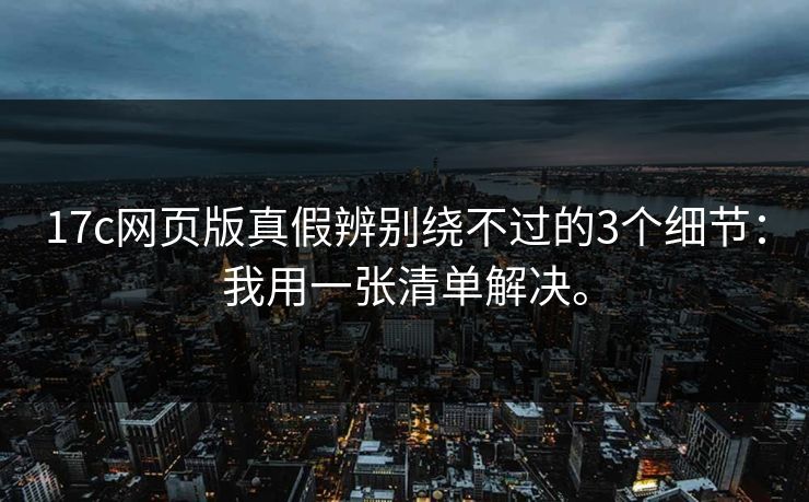 17c网页版真假辨别绕不过的3个细节：我用一张清单解决。
