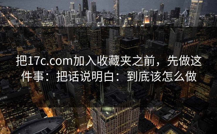 把17c.com加入收藏夹之前，先做这件事：把话说明白：到底该怎么做