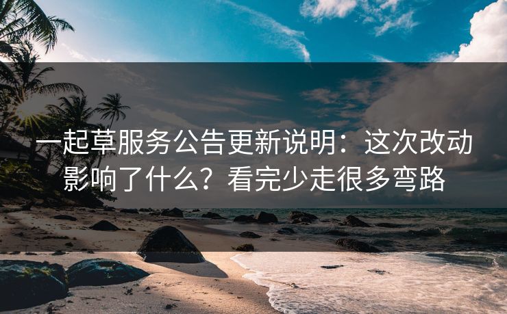 一起草服务公告更新说明:这次改动影响了什么?看完少走很多弯路 一起草服务公告更新说明:这次改动影响了什么?看完少走很多弯路
