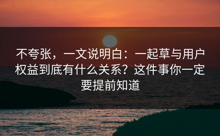 不夸张,一文说明白:一起草与用户权益到底有什么关系?这件事你一定要提前知道 不夸张,一文说明白:一起草与用户权益到底有什么关系?这件事你一定要提前知道