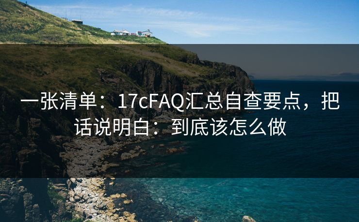 一张清单:17cFAQ汇总自查要点,把话说明白:到底该怎么做 一张清单:17cFAQ汇总自查要点,把话说明白:到底该怎么做