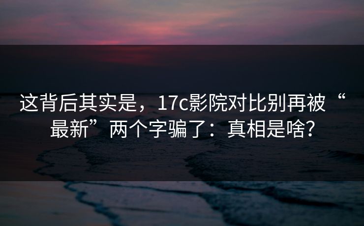 这背后其实是,17c影院对比别再被“最新”两个字骗了:真相是啥? 这背后其实是,17c影院对比别再被“最新”两个字骗了:真相是啥?