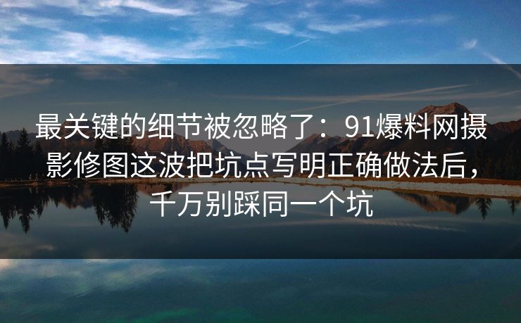 最关键的细节被忽略了:91爆料网摄影修图这波把坑点写明正确做法后,千万别踩同一个坑 最关键的细节被忽略了:91爆料网摄影修图这波把坑点写明正确做法后,千万别踩同一个坑
