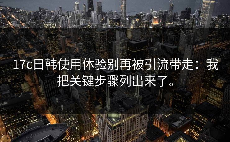 17c日韩使用体验别再被引流带走:我把关键步骤列出来了。 17c日韩使用体验别再被引流带走:我把关键步骤列出来了。