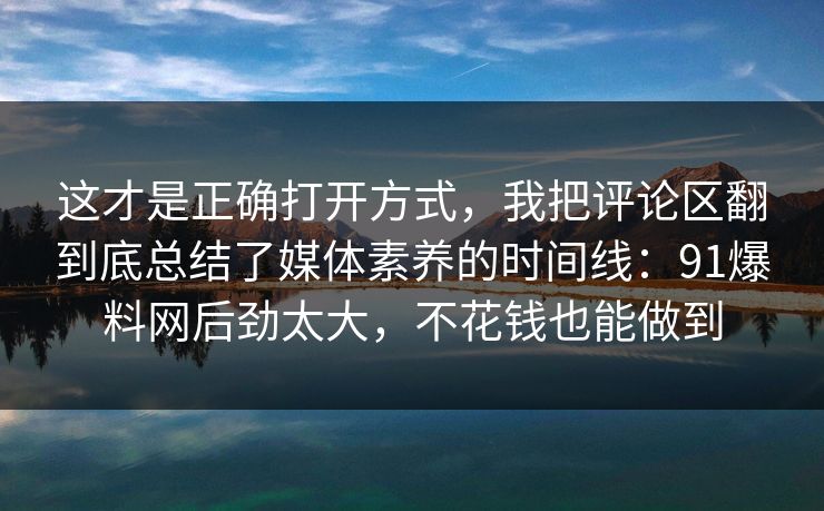 这才是正确打开方式，我把评论区翻到底总结了媒体素养的时间线：91爆料网后劲太大，不花钱也能做到