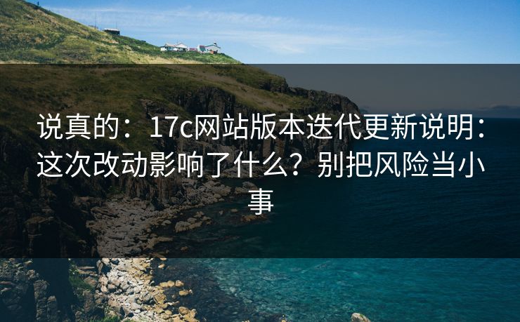 说真的：17c网站版本迭代更新说明：这次改动影响了什么？别把风险当小事