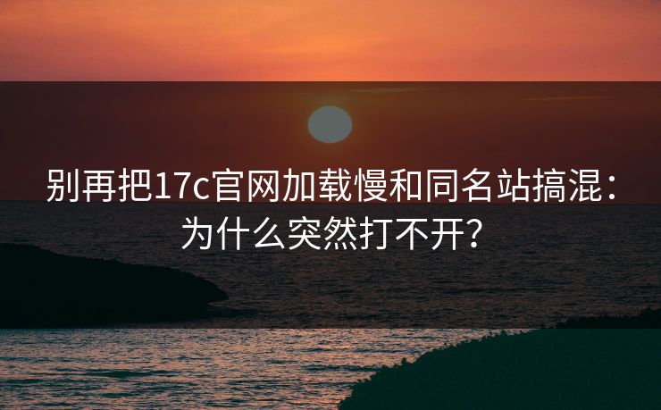 别再把17c官网加载慢和同名站搞混：为什么突然打不开？
