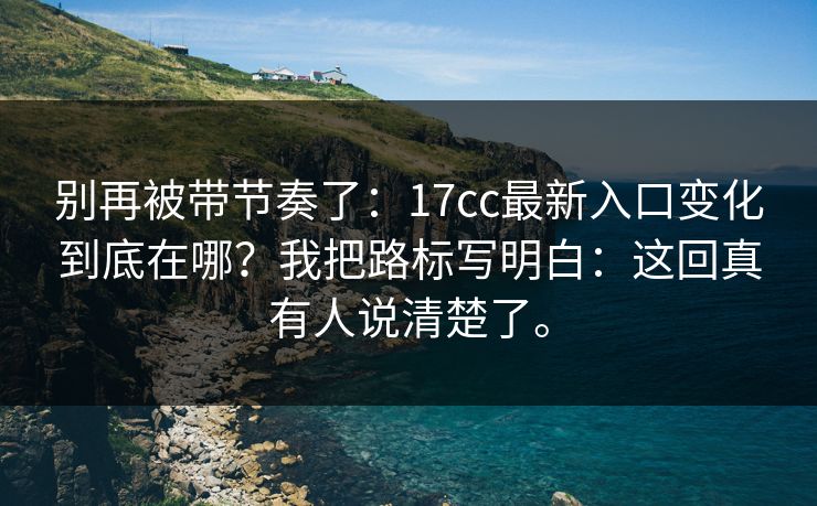 别再被带节奏了：17cc最新入口变化到底在哪？我把路标写明白：这回真有人说清楚了。