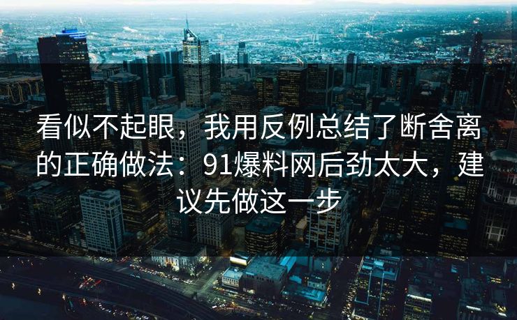 看似不起眼，我用反例总结了断舍离的正确做法：91爆料网后劲太大，建议先做这一步