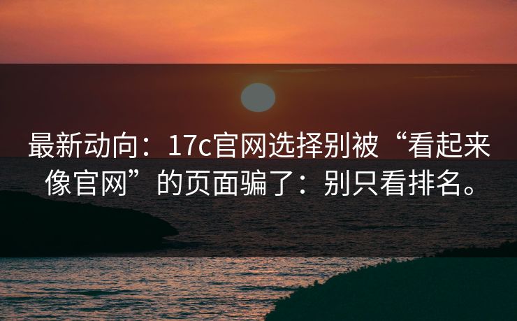 最新动向：17c官网选择别被“看起来像官网”的页面骗了：别只看排名。