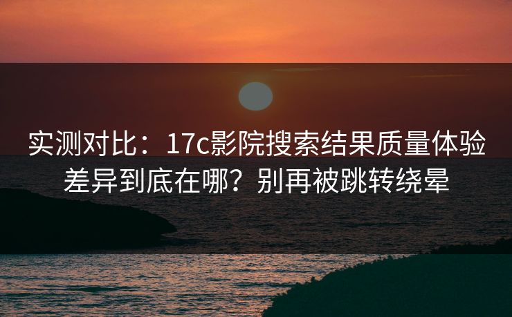 实测对比：17c影院搜索结果质量体验差异到底在哪？别再被跳转绕晕