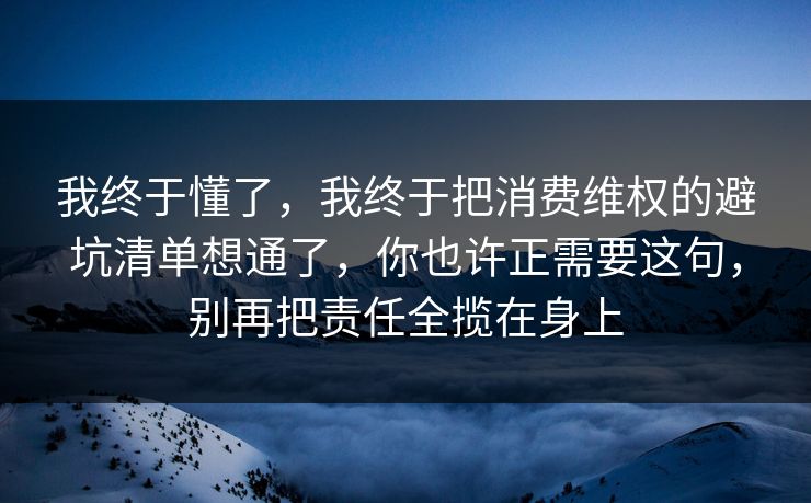 我终于懂了，我终于把消费维权的避坑清单想通了，你也许正需要这句，别再把责任全揽在身上