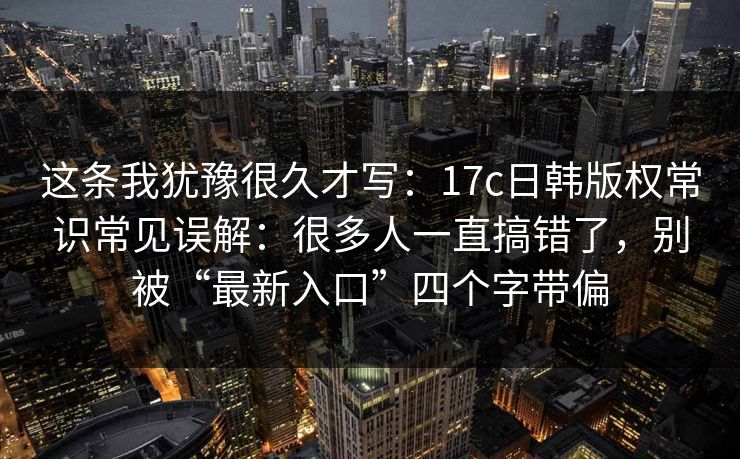 这条我犹豫很久才写：17c日韩版权常识常见误解：很多人一直搞错了，别被“最新入口”四个字带偏