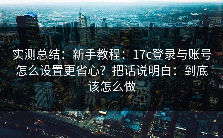 实测总结：新手教程：17c登录与账号怎么设置更省心？把话说明白：到底该怎么做