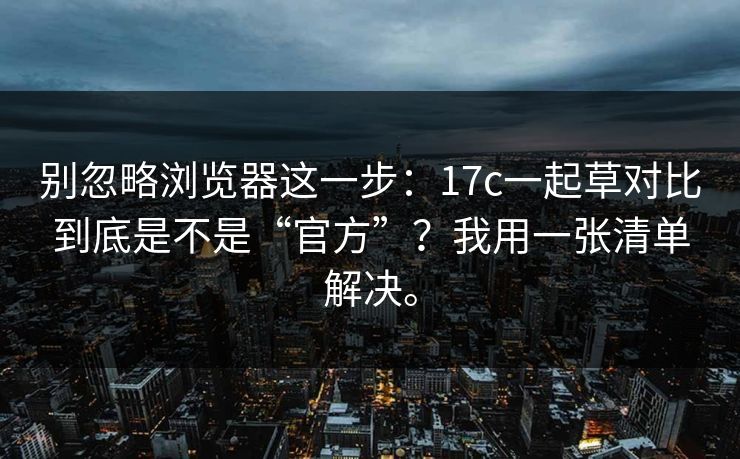 别忽略浏览器这一步：17c一起草对比到底是不是“官方”？我用一张清单解决。