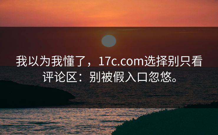 我以为我懂了,17c.com选择别只看评论区:别被假入口忽悠。 我以为我懂了,17c.com选择别只看评论区:别被假入口忽悠。