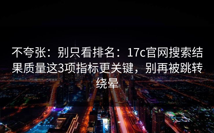 不夸张：别只看排名：17c官网搜索结果质量这3项指标更关键，别再被跳转绕晕
