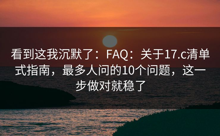 看到这我沉默了：FAQ：关于17.c清单式指南，最多人问的10个问题，这一步做对就稳了
