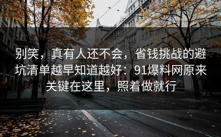 别笑,真有人还不会,省钱挑战的避坑清单越早知道越好:91爆料网原来关键在这里,照着做就行 别笑,真有人还不会,省钱挑战的避坑清单越早知道越好:91爆料网原来关键在这里,照着做就行