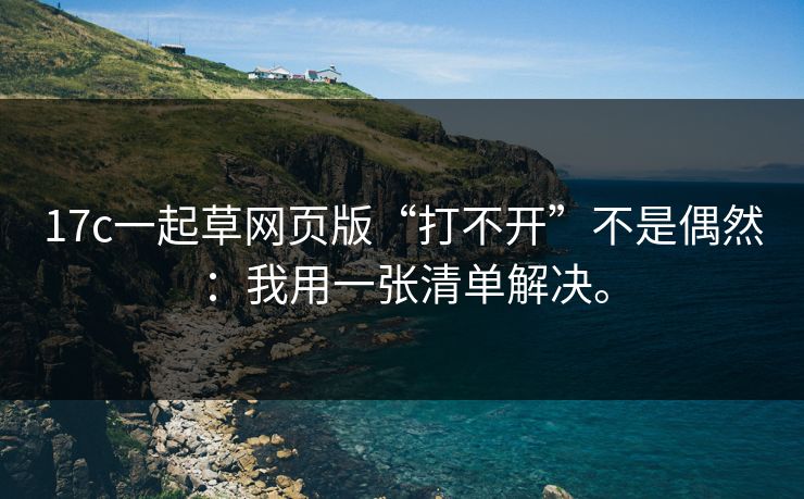 17c一起草网页版“打不开”不是偶然:我用一张清单解决。 17c一起草网页版“打不开”不是偶然:我用一张清单解决。