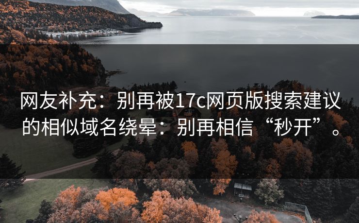 网友补充:别再被17c网页版搜索建议的相似域名绕晕:别再相信“秒开”。 网友补充:别再被17c网页版搜索建议的相似域名绕晕:别再相信“秒开”。