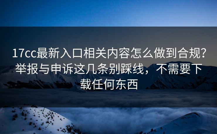 17cc最新入口相关内容怎么做到合规?举报与申诉这几条别踩线,不需要下载任何东西 17cc最新入口相关内容怎么做到合规?举报与申诉这几条别踩线,不需要下载任何东西