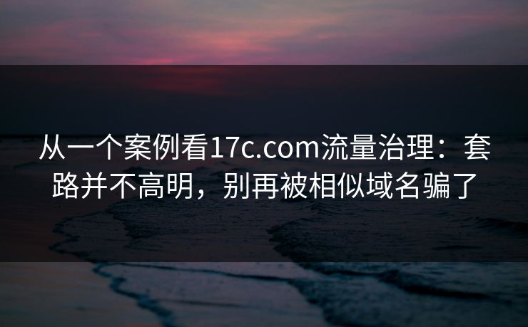 从一个案例看17c.com流量治理:套路并不高明,别再被相似域名骗了 从一个案例看17c.com流量治理:套路并不高明,别再被相似域名骗了