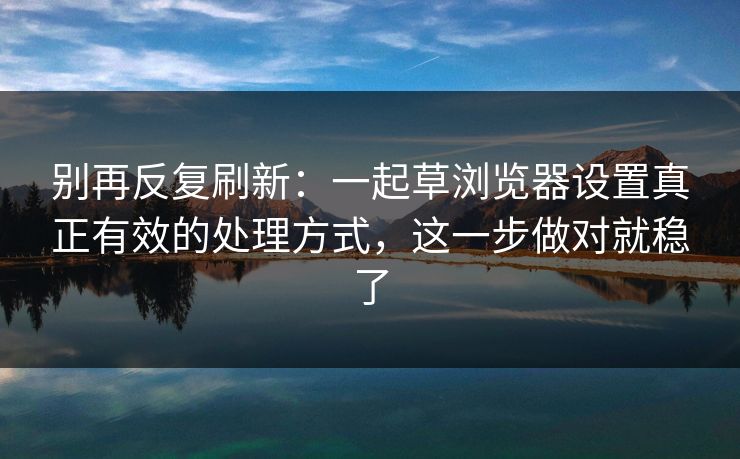别再反复刷新：一起草浏览器设置真正有效的处理方式，这一步做对就稳了