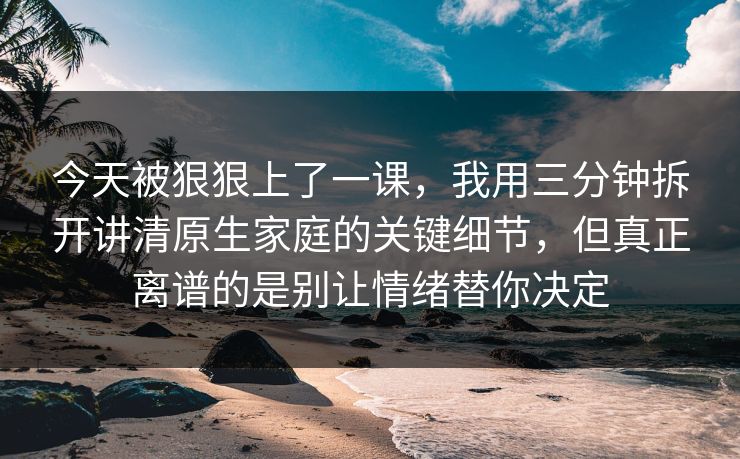 今天被狠狠上了一课，我用三分钟拆开讲清原生家庭的关键细节，但真正离谱的是别让情绪替你决定