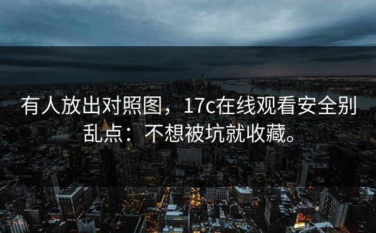 有人放出对照图，17c在线观看安全别乱点：不想被坑就收藏。
