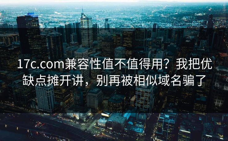 17c.com兼容性值不值得用？我把优缺点摊开讲，别再被相似域名骗了
