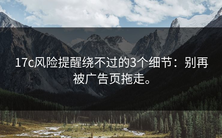 17c风险提醒绕不过的3个细节：别再被广告页拖走。