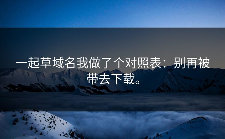 一起草域名我做了个对照表：别再被带去下载。