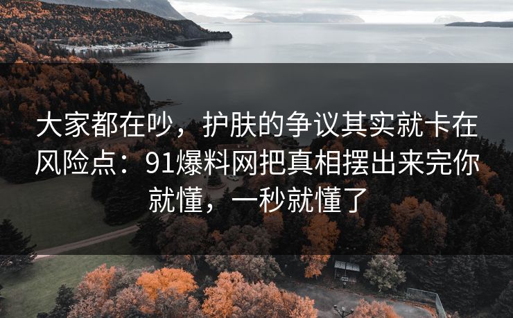 大家都在吵，护肤的争议其实就卡在风险点：91爆料网把真相摆出来完你就懂，一秒就懂了