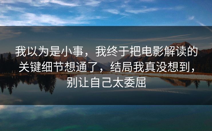 我以为是小事，我终于把电影解读的关键细节想通了，结局我真没想到，别让自己太委屈