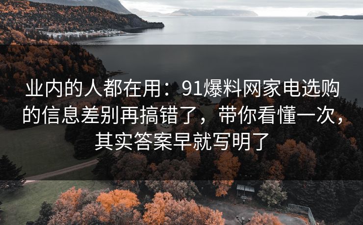 业内的人都在用：91爆料网家电选购的信息差别再搞错了，带你看懂一次，其实答案早就写明了